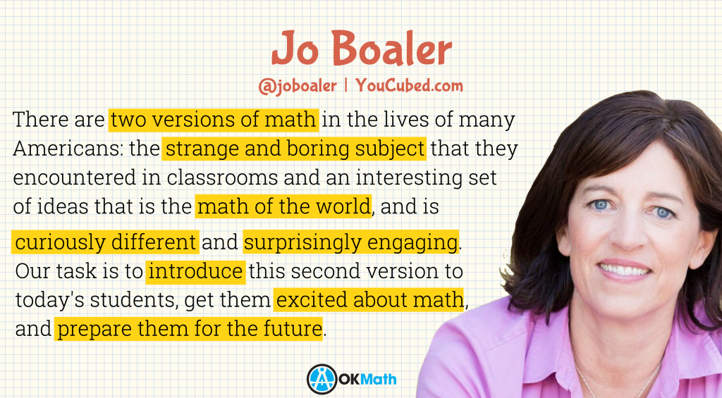 "There are two versions of math in the lives of many Americans: the strange and boring subject that they encountered in classrooms and an interesting set of ideas that is the math of the world, and is curiously different and surprisingly engaging. Our task is to introduce this second version to today's students, get them excited about math, and prepare them for the future." - Jo Boaler